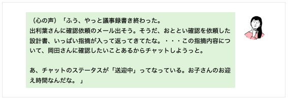 （心の声）「ふう、やっと議事録書き終わった。 出利葉さんに確認依頼のメール出そう。そうだ、おととい確認を依頼した設計書、いっぱい指摘が入って返ってきてたな。・・・この指摘内容について、岡田さんに確認したいことあるからチャットしようっと。 あ、チャットのステータスが「送迎中」ってなっている。お子さんのお迎え時間なんだな。」